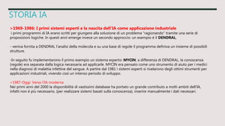 STORIA IA
>1969-1986: I primi sistemi esperti e la nascita dell’IA come applicazione industriale
i primi programmi di IA erano scritti per giungere alla soluzione di un problema “ragionando” tramite una serie di
proposizioni logiche. In questi anni emerge invece un secondo approccio: un esempio è il DENDRAL,
- veniva fornita a DENDRAL l’analisi della molecola e su una base di regole il programma definiva un insieme di possibili
strutture.
-In seguito fu implementarono il primo esempio un sistema esperto: MYCIN; a differenza di DENDRAL, la conoscenza
(regole) era separata dalla logica necessaria ad applicarle. MYCIN era pensato come uno strumento di aiuto per i medici
nella diagnosi di malattia infettive del sangue. A partire dal 1981 i sistemi esperti si rivelarono degli ottimi strumenti per
applicazioni industriali, vivendo così un intenso periodo di sviluppo.
>1987-Oggi: Verso l’IA moderna
Nei primi anni del 2000 la disponibilità di vastissimi database ha portato un grande contributo a molti ambiti dell’IA,
infatti non è più necessario, (per realizzare sistemi basati sulla conoscenza), inserire manualmente i dati necessari.
 