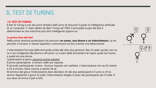 IL TEST DI TURING
>IL TEST DI TURING
Il test di Turing è uno dei primi tentativi dell'uomo di misurare il grado di intelligenza artificiale
di un computer. E' stato ideato da Alan Turing nel 1950. Il principale scopo del test è
determinare se una macchina può dirsi intelligente oppure no.
La prima fase del test
Nella prima sessione partecipano tre persone: un uomo, una donna e un intervistatore. Le tre
persone si trovano in stanze separate e comunicano tra loro tramite una telescrivente.
L'intervistatore formula delle domande scritte alle altre due persone. Non le vede, quindi, non sa
se si sta rivolgendo alla donna o all'uomo. Lo scopo delle domande è di capire quale sia l'uomo
e quale sia una donna.
I partecipanti al gioco possono anche mentire.
Il primo partecipante è sincero nelle sue risposte.
Il secondo partecipante, invece, fornisce risposte non veritiere. L'intervistatore non sa chi mente
e chi è sincero. Deve riuscire a capirlo da sé.
Al termine del gioco l'intervistatore deve decidere chi dei due partecipanti è l'uomo e chi la
donna. Ripetendo il gioco N volte, l'intervistatore sbaglia il sesso dei partecipanti per X volte. Il
suo tasso di errore è pari a X/N.
 