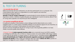 IL TEST DI TURING
>La seconda fase del test
Nella seconda fase del test sostituiamo uno dei due partecipanti con un computer. Ora
l'intervistatore deve capire se a rispondere è un uomo oppure una macchina.
Il processo è sempre lo stesso.
quando il Test di Turing è superato? Se la percentuale di errore nel gioco in cui partecipa la
macchina è simile o inferiore a quella del gioco per individuare l'uomo e la donna, allora il Test
di Turing viene superato e la macchina può dirsi intelligente
>La versione semplificata del test
In quella più semplice l'intervistatore umano dialoga tramite telescrivente con un altro
soggetto posto in un'altra stanza. Potrebbe trattarsi di una persona oppure di una macchina. La
macchina deve convincere l'intervistatore che anch'essa è umana.
Questa versione semplificata del test di Turing è la più nota al grande pubblico e ai mass
media, ma anche quella meno efficace.
>Il test di Turing è stato superato la prima volta (con un piccolo trucco) nel 2014, quando
un’intelligenza artificiale, che si è finta un 13enne ucraino con scarse abilità nella lingua inglese,
è stata ritenuta dai giudici un essere umano. Il “piccolo trucco” consisteva proprio nell’usare la
scarsa dimestichezza con l’inglese del presunto ragazzino ucraino per ammorbidire il
sospetto dei giudici. Il test è stato poi superato altre due volte: l’ultima nel 2016, quando un
algoritmo ha aggiunto suoni credibili a un video privo di audio.
 