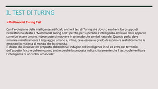 IL TEST DI TURING
>Multimodal Turing Test
Con l’evoluzione delle intelligenze artificiali, anche il test di Turing si è dovuto evolvere. Un gruppo di
ricercatori ha ideato il "Multimodal Turing Test" perché, per superarlo, l’intelligenza artificiale deve apparire
come un essere umano, e deve potersi muovere in un modo che sembri naturale. Quando parla, deve
simulare realisticamente il linguaggio umano e, infine, deve essere in grado di esprimere realisticamente le
emozioni in risposta al mondo che lo circonda.
È chiaro che il nuovo test proposto abbandona l’indagine dell’intelligenza in sé ed entra nel territorio
dell’aspetto fisico e delle emozioni, anche perché la proposta indica chiaramente che il test vuole verificare
l’intelligenza di un "robot umanoide".
 