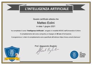 Questo certificato attesta che
Matteo Eolini
in data 1 giugno 2021
ha completato il corso "Intelligenza Artificiale", erogato in modalità MOOC dall'Università di Urbino
Il completamento del corso comporta un impegno di 40 ore di formazione.
Il programma e i criteri di completamento sono specificati all'indirizzo https://mooc.uniurb.it/aimooc/
Prof. Alessandro Bogliolo
 