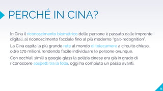 PERCHÉ IN CINA?
In Cina il riconoscimento biometrico delle persone è passato dalle impronte
digitali, al riconoscimento facciale fino al più moderno “gait-recognition”.
La Cina ospita la più grande rete al mondo di telecamere a circuito chiuso,
oltre 170 milioni, rendendo facile individuare le persone ovunque.
Con occhiali simili a google glass la polizia cinese era già in grado di
riconoscere sospetti tra la folla, oggi ha compiuto un passo avanti.
13
 
