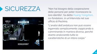 "Non hai bisogno della cooperazione
delle persone per poter riconoscere la
loro identità", ha detto Huang Yongzhen,
co-fondatore, in un'intervista nel suo
ufficio di Pechino.
"L'analisi dell'andatura non può essere
ingannato semplicemente zoppicando o
camminando in maniera diversa, perché
stiamo analizzando tutte le
caratteristiche di un intero corpo."
SICUREZZA
15
 