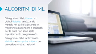 ALGORITMI DI ML
Gli algoritmi di ML iterano su
grandi dataset, analizzando i
modelli nei dati e facilitando le
macchine a rispondere a situazioni
per le quali non sono state
esplicitamente programmate.
Gli algoritmi di ML utilizzano la
statistica e computer science per
prevedere risultati razionali.
7
 