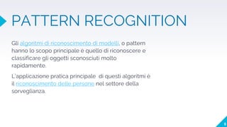 PATTERN RECOGNITION
Gli algoritmi di riconoscimento di modelli, o pattern
hanno lo scopo principale è quello di riconoscere e
classificare gli oggetti sconosciuti molto
rapidamente.
L’applicazione pratica principale di questi algoritmi è
il riconoscimento delle persone nel settore della
sorveglianza.
9
 
