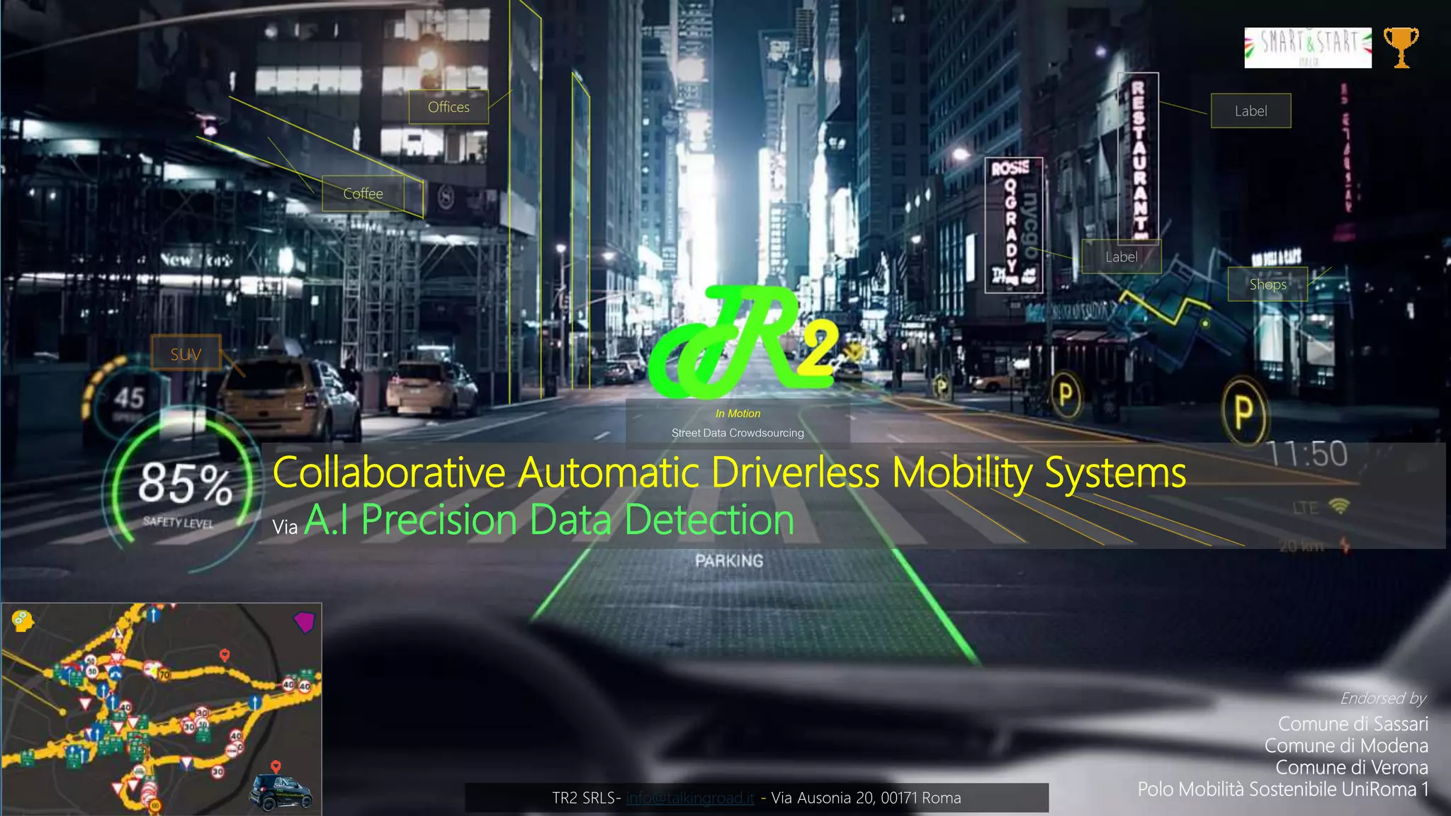 Talking Roads
Street Data Crowdsourcing
Intelligenza Artificiale e Computer Vision per la
raccolta Dati da flussi Video Real Time
In Motion
Street Data Crowdsourcing
Collaborative Automatic Driverless Mobility Systems
Via A.I Precision Data Detection
TR2 SRLS- info@talkingroad.it - Via Ausonia 20, 00171 Roma
suv
Coffee
Offices
Shops
Label
Label
Comune di Sassari
Comune di Modena
Comune di Verona
Polo Mobilità Sostenibile UniRoma 1
Endorsed by
 