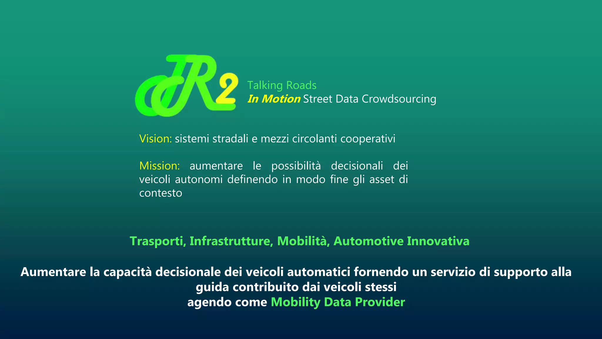 Trasporti, Infrastrutture, Mobilità, Automotive Innovativa
Aumentare la capacità decisionale dei veicoli automatici fornendo un servizio di supporto alla
guida contribuito dai veicoli stessi
agendo come Mobility Data Provider
Talking Roads
In Motion Street Data Crowdsourcing
Vision: sistemi stradali e mezzi circolanti cooperativi
Mission: aumentare le possibilità decisionali dei
veicoli autonomi definendo in modo fine gli asset di
contesto
 