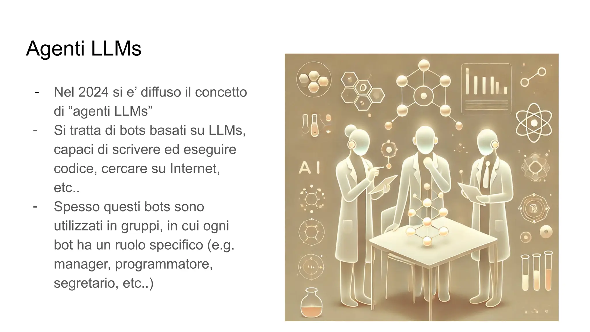 Agenti LLMs
- Nel 2024 si e’ diffuso il concetto
di “agenti LLMs”
- Si tratta di bots basati su LLMs,
capaci di scrivere ed eseguire
codice, cercare su Internet,
etc..
- Spesso questi bots sono
utilizzati in gruppi, in cui ogni
bot ha un ruolo specifico (e.g.
manager, programmatore,
segretario, etc..)
 