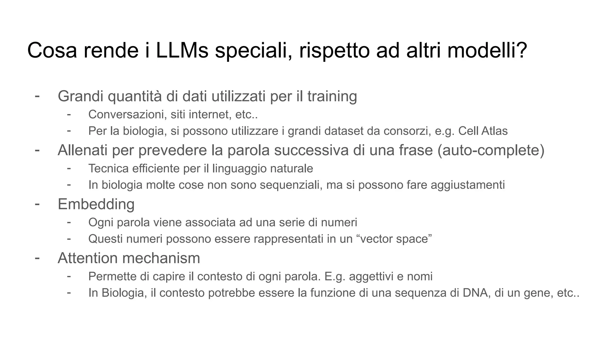 Cosa rende i LLMs speciali, rispetto ad altri modelli?
- Grandi quantità di dati utilizzati per il training
- Conversazioni, siti internet, etc..
- Per la biologia, si possono utilizzare i grandi dataset da consorzi, e.g. Cell Atlas
- Allenati per prevedere la parola successiva di una frase (auto-complete)
- Tecnica efficiente per il linguaggio naturale
- In biologia molte cose non sono sequenziali, ma si possono fare aggiustamenti
- Embedding
- Ogni parola viene associata ad una serie di numeri
- Questi numeri possono essere rappresentati in un “vector space”
- Attention mechanism
- Permette di capire il contesto di ogni parola. E.g. aggettivi e nomi
- In Biologia, il contesto potrebbe essere la funzione di una sequenza di DNA, di un gene, etc..
 