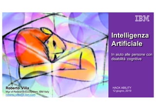 HACK ABILITY
12 giugno, 2019
Intelligenza
Artificiale
In aiuto alle persone con
disabilità cognitive
Roberto Villa
Mgr of Research Ecosystem, IBM Italy
roberto_villa@it.ibm.com
 
