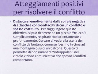 Atteggiamenti positivi
  per risolvere il conflitto
• Distaccarsi emotivamente dalla spirale negativa
  di attacchi e contro-attacchi di cui un conflitto e
  spesso costituito . Per raggiungere questo
  obiettivo, si può ricorrere ad un piccolo “trucco”:
  semplicemente, respirare molto lentamente e
  profondamente. Cercare di vedere la scena del
  conflitto da lontano, come se fossimo in cima ad
  una montagna o su di un balcone. Questo ci
  permette di non rimanere “intrappolati” nel
  circolo vizioso comunicativo che spesso i conflitti
  comportano.
 