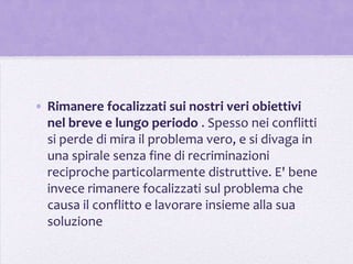 • Rimanere focalizzati sui nostri veri obiettivi
  nel breve e lungo periodo . Spesso nei conflitti
  si perde di mira il problema vero, e si divaga in
  una spirale senza fine di recriminazioni
  reciproche particolarmente distruttive. E' bene
  invece rimanere focalizzati sul problema che
  causa il conflitto e lavorare insieme alla sua
  soluzione
 