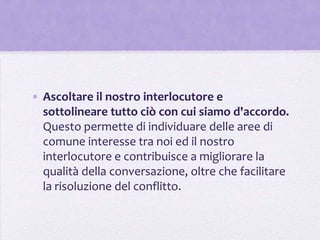 • Ascoltare il nostro interlocutore e
  sottolineare tutto ciò con cui siamo d'accordo.
  Questo permette di individuare delle aree di
  comune interesse tra noi ed il nostro
  interlocutore e contribuisce a migliorare la
  qualità della conversazione, oltre che facilitare
  la risoluzione del conflitto.
 