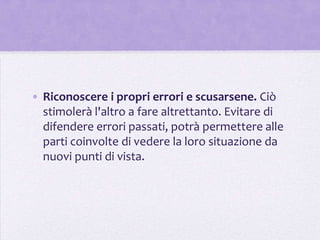 • Riconoscere i propri errori e scusarsene. Ciò
  stimolerà l'altro a fare altrettanto. Evitare di
  difendere errori passati, potrà permettere alle
  parti coinvolte di vedere la loro situazione da
  nuovi punti di vista.
 