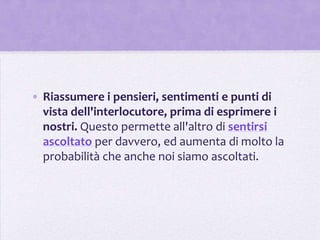 • Riassumere i pensieri, sentimenti e punti di
  vista dell'interlocutore, prima di esprimere i
  nostri. Questo permette all'altro di sentirsi
  ascoltato per davvero, ed aumenta di molto la
  probabilità che anche noi siamo ascoltati.
 