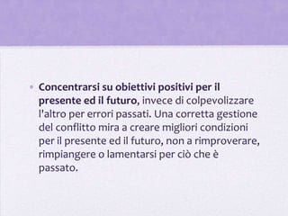 • Concentrarsi su obiettivi positivi per il
  presente ed il futuro, invece di colpevolizzare
  l'altro per errori passati. Una corretta gestione
  del conflitto mira a creare migliori condizioni
  per il presente ed il futuro, non a rimproverare,
  rimpiangere o lamentarsi per ciò che è
  passato.
 