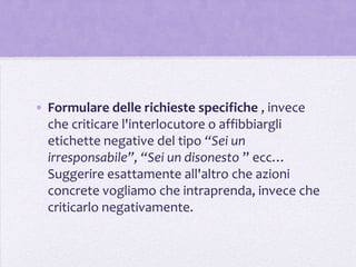 • Formulare delle richieste specifiche , invece
  che criticare l'interlocutore o affibbiargli
  etichette negative del tipo “Sei un
  irresponsabile”, “Sei un disonesto ” ecc…
  Suggerire esattamente all'altro che azioni
  concrete vogliamo che intraprenda, invece che
  criticarlo negativamente.
 