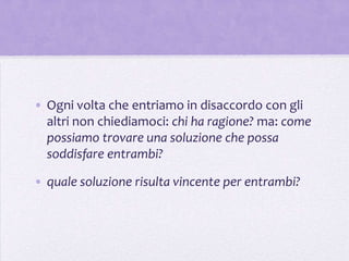 • Ogni volta che entriamo in disaccordo con gli
  altri non chiediamoci: chi ha ragione? ma: come
  possiamo trovare una soluzione che possa
  soddisfare entrambi?

• quale soluzione risulta vincente per entrambi?
 