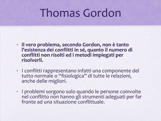 Thomas Gordon

• Il vero problema, secondo Gordon, non è tanto
  l'esistenza dei conflitti in sé, quanto il numero di
  conflitti non risolti ed i metodi impiegati per
  risolverli.
• I conflitti rappresentano infatti una componente del
  tutto normale o “fisiologica” di tutte le relazioni,
  anche delle migliori.
• I problemi sorgono solo quando le persone coinvolte
  nel conflitto non hanno gli strumenti adeguati per far
  fronte ad una situazione conflittuale.
 