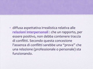 • diffusa aspettativa irrealistica relativa alle
  relazioni interpersonali : che un rapporto, per
  essere positivo, non debba contenere traccia
  di conflitti. Secondo questa concezione
  l'assenza di conflitti sarebbe una “prova” che
  una relazione (professionale o personale) sta
  funzionando.
 