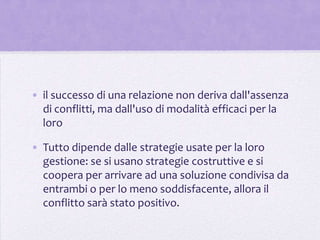 • il successo di una relazione non deriva dall'assenza
  di conflitti, ma dall'uso di modalità efficaci per la
  loro

• Tutto dipende dalle strategie usate per la loro
  gestione: se si usano strategie costruttive e si
  coopera per arrivare ad una soluzione condivisa da
  entrambi o per lo meno soddisfacente, allora il
  conflitto sarà stato positivo.
 