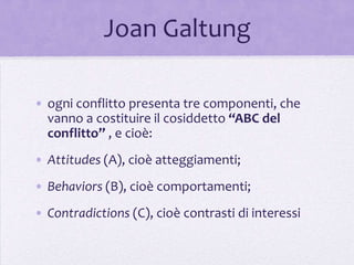 Joan Galtung

• ogni conflitto presenta tre componenti, che
  vanno a costituire il cosiddetto “ABC del
  conflitto” , e cioè:
• Attitudes (A), cioè atteggiamenti;
• Behaviors (B), cioè comportamenti;
• Contradictions (C), cioè contrasti di interessi
 