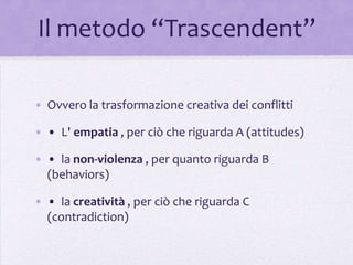 Il metodo “Trascendent”

• Ovvero la trasformazione creativa dei conflitti

• • L' empatia , per ciò che riguarda A (attitudes)

• • la non-violenza , per quanto riguarda B
  (behaviors)

• • la creatività , per ciò che riguarda C
  (contradiction)
 