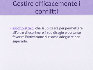 Gestire efficacemente i
          conflitti

• ascolto attivo, che si utilizzare per permettere
  all'altro di esprimere il suo disagio e pertanto
  favorire l'attivazione di risorse adeguate per
  superarlo.
 