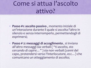 Come si attua l’ascolto
          attivo?

• Passo #1: ascolto passivo , momento iniziale di
  un'interazione durante il quale si ascolta l'altro in
  silenzio e senza interromperlo, permettendogli di
  esprimersi;
• Passo # 2: messaggi di accoglimento , si inviano
  all'altro messaggi sia verbali ( “ti ascolto, sto
  cercando di capire…” ) sia non verbali (cenni del
  capo, protendersi verso l'interlocutore, ecc…) che
  comunicano un atteggiamento di ascolto;
 