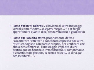 • Passo #3: inviti calorosi , si inviano all'altro messaggi
  verbali come “Dimmi, spiegami meglio…” per fargli
  approfondire quanto dice, senza valutarlo o giudicarlo;
• Passo #4: l'ascolto attivo propriamente detto :
  l'ascoltatore “riflette” il contenuto espresso dall'altro
  restituendoglielo con parole proprie, per verificare che
  abbia ben compreso. Il messaggio implicito di chi
  pratica questa tecnica e`: “ti considero, ti comprendo e
  ti accetto come persona, al centro ci sei tu, io sono qui
  per ascoltarti…”.
 
