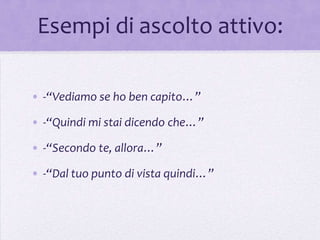 Esempi di ascolto attivo:

• -“Vediamo se ho ben capito…”

• -“Quindi mi stai dicendo che…”

• -“Secondo te, allora…”

• -“Dal tuo punto di vista quindi…”
 