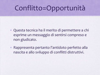 Conflitto=Opportunità

• Questa tecnica ha il merito di permettere a chi
  esprime un messaggio di sentirsi compreso e
  non giudicato.

• Rappresenta pertanto l'antidoto perfetto alla
  nascita e allo sviluppo di conflitti distruttivi.
 