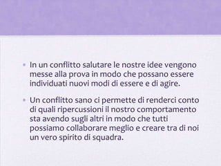 • In un conflitto salutare le nostre idee vengono
  messe alla prova in modo che possano essere
  individuati nuovi modi di essere e di agire.
• Un conflitto sano ci permette di renderci conto
  di quali ripercussioni il nostro comportamento
  sta avendo sugli altri in modo che tutti
  possiamo collaborare meglio e creare tra di noi
  un vero spirito di squadra.
 
