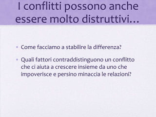 I conflitti possono anche
essere molto distruttivi…

• Come facciamo a stabilire la differenza?

• Quali fattori contraddistinguono un conflitto
  che ci aiuta a crescere insieme da uno che
  impoverisce e persino minaccia le relazioni?
 