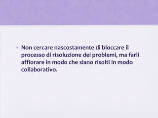 • Non cercare nascostamente di bloccare il
  processo di risoluzione dei problemi, ma farli
  affiorare in modo che siano risolti in modo
  collaborativo.
 