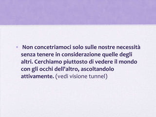 • Non concetriamoci solo sulle nostre necessità
  senza tenere in considerazione quelle degli
  altri. Cerchiamo piuttosto di vedere il mondo
  con gli occhi dell'altro, ascoltandolo
  attivamente. (vedi visione tunnel)
 