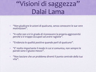 “Visioni di saggezza”
           Dalai Lama
• “Non giudicare le azioni di qualcuno, senza conoscere le sue vere
  motivazioni”.

• “A volte non si è in grado di riconoscere la propria aggressività
  perché si è troppo occupati ad avere ragione”.

• “Evidenzia le qualità positive quando parli di qualcuno”.

• “E' molto importante il modo in cui si comunica, non sempre le
  parole sono il giusto mezzo”.

• “Non lasciare che un problema diventi il punto centrale della tua
  vita”.
 