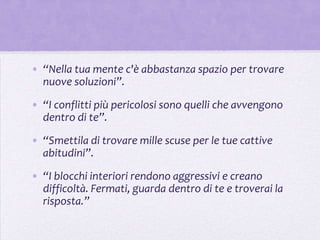 • “Nella tua mente c'è abbastanza spazio per trovare
  nuove soluzioni”.

• “I conflitti più pericolosi sono quelli che avvengono
  dentro di te”.
• “Smettila di trovare mille scuse per le tue cattive
  abitudini”.

• “I blocchi interiori rendono aggressivi e creano
  difficoltà. Fermati, guarda dentro di te e troverai la
  risposta.”
 