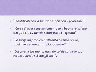 • “Identificati con la soluzione, non con il problema”.

• “ Cerca di avere costantemente una buona relazione
  con gli altri. Evidenzia sempre le loro qualità”.

• “Se sorge un problema affrontalo senza paura,
  accettalo e senza esitare lo supererai”.

• “Osserva la tua mente quando sei da solo e le tue
  parole quando sei con gli altri”.
 