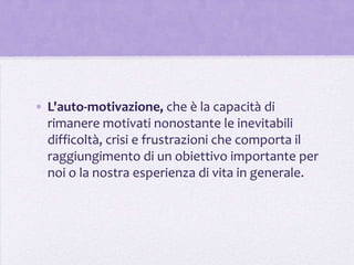 • L'auto-motivazione, che è la capacità di
  rimanere motivati nonostante le inevitabili
  difficoltà, crisi e frustrazioni che comporta il
  raggiungimento di un obiettivo importante per
  noi o la nostra esperienza di vita in generale.
 