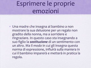 Esprimere le proprie
          emozioni

• Una madre che insegna al bambino a non
  mostrare la sua delusione per un regalo non
  gradito della nonna, ma a sorridere e
  ringraziare. In questo caso sta insegnando a
  suo figlio la sostituzione di un sentimento con
  un altro. Ma il modo in cui gli insegna questa
  norma di espressione, influirà sulla maniera in
  cui il bambino imparerà e metterà in pratica la
  regola.
 