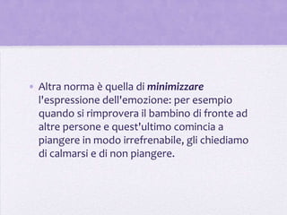 • Altra norma è quella di minimizzare
  l'espressione dell'emozione: per esempio
  quando si rimprovera il bambino di fronte ad
  altre persone e quest'ultimo comincia a
  piangere in modo irrefrenabile, gli chiediamo
  di calmarsi e di non piangere.
 