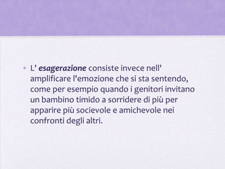 • L' esagerazione consiste invece nell'
  amplificare l'emozione che si sta sentendo,
  come per esempio quando i genitori invitano
  un bambino timido a sorridere di più per
  apparire più socievole e amichevole nei
  confronti degli altri.
 
