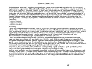 20
SCHEDE OPERATIVE
Il mio interesse per come il bambino costruisce la sua conoscenza numerica è stato stimolato da un corso di
aggiornamento argomentato dalla dott.ssa Maria Rita Cortese, la quale ha presentato un progetto riguardante “lo
sviluppo dell’intelligenza numerica”. Quindi, mi sono resa conto che è possibile orientare il bambino, fin dalla
scuola dell’infanzia, all’acquisizione del concetto di numero e al suo uso. Il percorso che io ho svolto non vuole
potenziare solo la tecnica del numerare e dell’operare con le quantità, ma affrontare, in maniera indipendente e
coordinata, le diverse componenti che entrano in gioco: quella lessicale, quella semantica e quella sintattica. Ho
preso in considerazione anche le diverse modalità di accesso e di codifica del numero, impegnando le vie
fonologica,visiva e analogica. Il programma svolto con l’utilizzo di schede operative si articola in quattro aree
riguardanti:
I processi lessicali
I processi semantici
I processi sintattici
Il counting
L’area dei processi lessicali riguarda la capacità di attribuire il nome ai numeri. Quindi ho proposto ai bambini
attività volte a sviluppare la componente lessicale del numero; per facilitare questi apprendimenti ho tenuto conto
della tendenza del bambino a imparare brevi cantilene,canzoncine e del piacere che trae dal denominare serie di
oggetti. In queste attività il supporto ritmico induce ad una più sicura memorizzazione e favorisce la fluidità
verbale,infatti,la scansione ritmica e il fatto di attribuire un nome a ogni oggetto costituiscono le basi
dell’enumerazione:un nome ad ogni oggetto come un numero a ogni unità.
L’area dei processi semantici riguarda la capacità di comprendere il significato dei numeri attraverso una
rappresentazione mentale di tipo quantitativo con l’obiettivo finale della corrispondenza numero quantità. Per
indurre alla numerosità, vengono prese in considerazione alcune dimensioni,come il peso e la grandezza,cose
grandi e cose piccole,cose molto diverse tra loro ma con la dimensione di uguaglianza del numero. L’area dei
processi sintattici riguarda le relazioni spaziali tra le cifre che costituiscono i numeri. Per fare questo è necessario
iniziare dalla classificazione degli aspetti qualitativi, come la morbidezza, la
temperatura,che precedono quelli quantitativi. Il passaggio dagli aspetti qualitativi a quelli quantitativi porta il
bambino a distinguere grandezze gradualmente disposte:grande,medio,piccolo.
L’ultima area, quella del counting, riguarda la capacità di conteggio: è la capacità che permette di rispondere alla
domanda:”quanti sono?”. Anche in questa area ho potenziato aspetti spaziali e ho svolto attività che permettono
ai bambini di velocizzare la conta e predispongono ad atteggiamenti di tipo strategico in funzione del calcolo. Ho
proposto anche piccoli problemi associati alle operazioni di conteggio per far riflettere i bambini sul mondo dei
numeri.
 