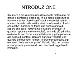 4
INTRODUZIONE
Il numero è sicuramente uno dei concetti matematici più
difficili e complessi anche se, fin da molto piccoli,tutti si
trovano a dover “ fare i conti” con il mondo dei numeri. Il
numero fa parte della nostra vita in modo così profondo
che anche i bambini ne fanno uso ancora prima di
sapere che cos’è. Ritroviamo il numero ovunque, in
qualsiasi epoca e in molte società, anche le più primitive,
ovviamente con forme e aspetti diversi, e principalmente
allo scopo di contare. Contare significa “valutare una
quantità attribuendo i numeri, in ordine progressivo,agli
elementi che la compongono”. Quindi, l’atto del contare
presuppone la presenza di una raccolta di oggetti o di
immagini.
 