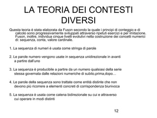 LA TEORIA DEI CONTESTI
DIVERSI
Questa teoria è stata elaborata da Fuson secondo la quale i principi di conteggio e di
calcolo sono progressivamente sviluppati attraverso ripetuti esercizi e per imitazione.
Fuson, inoltre, individua cinque livelli evolutivi nella costruzione dei concetti numerici
di: sequenza, conta, valore cardinale.
1. La sequenza di numeri è usata come stringa di parole
2. Le parole numero vengono usate in sequenza unidirezionale in avanti
a partire dall’uno
3. La sequenza è producibile a partire da un numero qualsiasi della serie
stessa governata dalle relazioni numeriche di subito,prima,dopo…
4. Le parole della sequenza sono trattate come entità distinte che non
devono più ricorrere a elementi concreti di corrispondenza biunivoca
5. La sequenza è usata come catena bidirezionale su cui e attraverso
cui operare in modi distinti

12

 