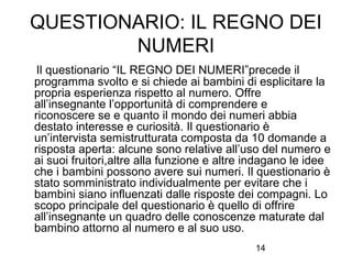 QUESTIONARIO: IL REGNO DEI
NUMERI
Il questionario “IL REGNO DEI NUMERI”precede il
programma svolto e si chiede ai bambini di esplicitare la
propria esperienza rispetto al numero. Offre
all’insegnante l’opportunità di comprendere e
riconoscere se e quanto il mondo dei numeri abbia
destato interesse e curiosità. Il questionario è
un’intervista semistrutturata composta da 10 domande a
risposta aperta: alcune sono relative all’uso del numero e
ai suoi fruitori,altre alla funzione e altre indagano le idee
che i bambini possono avere sui numeri. Il questionario è
stato somministrato individualmente per evitare che i
bambini siano influenzati dalle risposte dei compagni. Lo
scopo principale del questionario è quello di offrire
all’insegnante un quadro delle conoscenze maturate dal
bambino attorno al numero e al suo uso.
14

 
