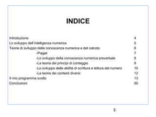 INDICE
Introduzione
Lo sviluppo dell’intelligenza numerica
Teorie di sviluppo della conoscenza numerica e del calcolo
-Piaget
-Lo sviluppo della conoscenza numerica preverbale
-La teoria dei principi di conteggio
-Lo sviluppo delle abilità di scrittura e lettura del numero
-La teoria dei contesti diversi
Il mio programma svolto
Conclusioni

3

4
5
6
7
8
9
10
12
13
50

 