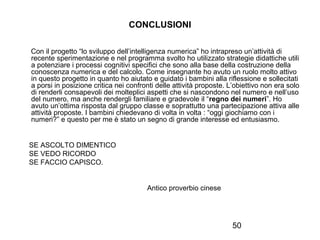 CONCLUSIONI
Con il progetto “lo sviluppo dell’intelligenza numerica” ho intrapreso un’attività di
recente sperimentazione e nel programma svolto ho utilizzato strategie didattiche utili
a potenziare i processi cognitivi specifici che sono alla base della costruzione della
conoscenza numerica e del calcolo. Come insegnante ho avuto un ruolo molto attivo
in questo progetto in quanto ho aiutato e guidato i bambini alla riflessione e sollecitati
a porsi in posizione critica nei confronti delle attività proposte. L’obiettivo non era solo
di renderli consapevoli dei molteplici aspetti che si nascondono nel numero e nell’uso
del numero, ma anche rendergli familiare e gradevole il “regno dei numeri”. Ho
avuto un’ottima risposta dal gruppo classe e soprattutto una partecipazione attiva alle
attività proposte. I bambini chiedevano di volta in volta : “oggi giochiamo con i
numeri?” e questo per me è stato un segno di grande interesse ed entusiasmo.

SE ASCOLTO DIMENTICO
SE VEDO RICORDO
SE FACCIO CAPISCO.

Antico proverbio cinese

50

 