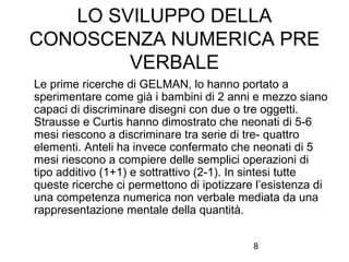 LO SVILUPPO DELLA
CONOSCENZA NUMERICA PRE
VERBALE
Le prime ricerche di GELMAN, lo hanno portato a
sperimentare come già i bambini di 2 anni e mezzo siano
capaci di discriminare disegni con due o tre oggetti.
Strausse e Curtis hanno dimostrato che neonati di 5-6
mesi riescono a discriminare tra serie di tre- quattro
elementi. Anteli ha invece confermato che neonati di 5
mesi riescono a compiere delle semplici operazioni di
tipo additivo (1+1) e sottrattivo (2-1). In sintesi tutte
queste ricerche ci permettono di ipotizzare l’esistenza di
una competenza numerica non verbale mediata da una
rappresentazione mentale della quantità.
8

 